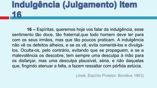 Indulgência (Julgamento) Item 16             16 –Espíritas, queremos hoje vos falar da indulgência, esse sentimento tão doce, tão fraternal,que todo homem deve ter para com os seus irmãos, mas que tão poucos praticam. A indulgência não vê os defeitos alheios, e se os vê, evita comentá-los e divulgá-los. Oculta-os, pelo contrário, evitando que se propaguem, e se a malevolência os descobre, tem sempre uma desculpa à mão para os disfarçar, mas uma desculpa plausível, séria, e não daquelas que, fingindo atenuar a falta, a fazem ressaltar com pérfida astúcia.(José, Espírito Protetor, Bordéus 1863)