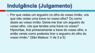 Indulgência (Julgamento)Por que vedes um argueiro no olho do vosso irmão, vós que não vedes uma trave no vosso olho? Ou como dizeis ao vosso irmão: Deixe-me tirar um argueiro do vosso olho, vós que tendes uma trave no vosso? Hipócritas, tirai primeiramente a trave do vosso olho, e então vereis como podereis tirar o argueiro do olho do vosso irmão." (São Mateus: V de 3 a 5)     .