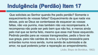 Indulgência (Perdão) Item 17*Que solicitais ao Senhor quando lhe pedis perdão? Somente o esquecimento de vossas faltas? Esquecimento de que nada vos deixas, pois se Deus se contentasse de esquecer as vossas faltas, não vos puniria, mas também não vos recompensaria. A recompensa não pode ser pelo bem que não fez, e menos ainda pelo mal que se tenha feito, mesmo que esse mal fosse esquecido. Pedindo perdão para as vossas transgressões, pedis o favor de sua graça, para não cairdes de novo, e a força necessária para entrardes numa nova senda, numa senda de submissão e de amor, na qual podereis juntar a reparação ao arrependimento. (João, Bispo de Bordéus, 1862)