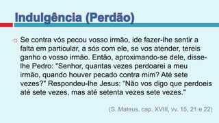 Indulgência (Perdão)Se contra vós pecou vosso irmão, ide fazer-lhe sentir a falta em particular, a sós com ele, se vos atender, tereis ganho o vosso irmão. Então, aproximando-se dele, disse-lhe Pedro: "Senhor, quantas vezes perdoarei a meu irmão, quando houver pecado contra mim? Até sete vezes?" Respondeu-lhe Jesus: “Não vos digo que perdoeis até sete vezes, mas até setenta vezes sete vezes." (S. Mateus, cap. XVIII, vv. 15, 21 e 22)