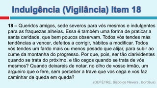 Indulgência (Vigilância) Item 1818 – Queridos amigos, sede severos para vós mesmos e indulgentes para as fraquezas alheias. Essa é também uma forma de praticar a santa caridade, que bem poucos observam. Todos vós tendes más tendências a vencer, defeitos a corrigir, hábitos a modificar. Todos vós tendes um fardo mais ou menos pesado que alijar, para subir ao cume da montanha do progresso. Por que, pois, ser tão clarividentes quando se trata do próximo, e tão cegos quando se trata de vós mesmos? Quando deixareis de notar, no olho de vosso irmão, um argueiro que o fere, sem perceber a trave que vos cega e vos faz caminhar de queda em queda? (DUFÉTRE, Bispo de Nevers , Bordéus)