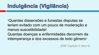 Indulgência (Vigilância)“Quantas dissensões e funestas disputas se teriam evitado com um pouco de moderação e menos suscetibilidade!Quantas doenças e enfermidades decorrem da intemperança e dos excessos de todo gênero!” (ESE Capitulo V, item 4)