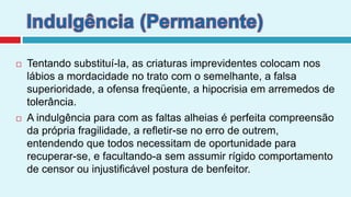 Indulgência (Permanente)Tentando substituí-la, as criaturas imprevidentes colocam nos lábios a mordacidade no trato com o semelhante, a falsa superioridade, a ofensa freqüente, a hipocrisia em arremedos de tolerância. A indulgência para com as faltas alheias é perfeita compreensão da própria fragilidade, a refletir-se no erro de outrem, entendendo que todos necessitam de oportunidade para recuperar-se, e facultando-a sem assumir rígido comportamento de censor ou injustificável postura de benfeitor.