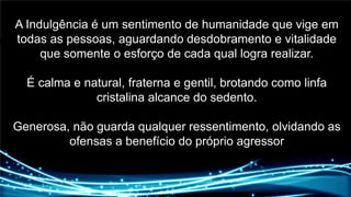 A Indulgência é um sentimento de humanidade que vige em todas as pessoas, aguardando desdobramento e vitalidade que somente o esforço de cada qual logra realizar.É calma e natural, fraterna e gentil, brotando como linfa cristalina alcance do sedento.Generosa, não guarda qualquer ressentimento, olvidando as ofensas a benefício do próprio agressor