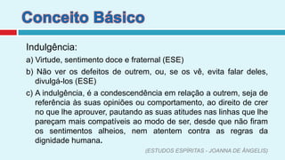 Conceito BásicoIndulgência:a) Virtude, sentimento doce e fraternal (ESE)b) Não ver os defeitos de outrem, ou, se os vê, evita falar deles, divulgá-los (ESE)c) A indulgência, é a condescendência em relação a outrem, seja de referência às suas opiniões ou comportamento, ao direito de crer no que lhe aprouver, pautando as suas atitudes nas linhas que lhe pareçam mais compatíveis ao modo de ser, desde que não firam os sentimentos alheios, nem atentem contra as regras da dignidade humana.       (ESTUDOS ESPÍRITAS - JOANNA DE ÂNGELIS)