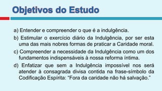Objetivos do Estudoa) Entender e compreender o que é a indulgência.b) Estimular o exercício diário da Indulgência, por ser esta uma das mais nobres formas de praticar a Caridade moral.c) Compreender a necessidade da Indulgência como um dos fundamentos indispensáveis à nossa reforma íntima.d) Enfatizar que sem a Indulgência impossível nos será atender à consagrada divisa contida na frase-símbolo da Codificação Espírita: “Fora da caridade não há salvação.”