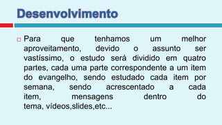 DesenvolvimentoPara que tenhamos um melhor aproveitamento, devido o assunto ser vastíssimo, o estudo será dividido em quatro partes, cada uma parte correspondente a um item do evangelho, sendo estudado cada item por semana, sendo acrescentado a cada item, mensagens dentro do tema, vídeos,slides,etc...
