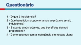 Questionário1 - O que é indulgência? 2 - Que benefícios proporcionamos ao próximo sendo indulgentes?3 - E quanto a nós próprios, que benefícios ela nos proporciona?4 - Como estamos com a indulgência em nossas vidas?