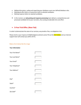Adding information, coding and organizing your database as per your defined database rules.
Mailing job offer letters or assessment tools to selected candidates.
Mailing response letters to rejected candidates.
In this manner, our job posting and response processing team delivers a comprehensive and
processed candidate list to your recruiters, thus saving considerable time and effort.
5-Free Trial Offer; (New Tab)
In order to demonstrate the value of our services, we provide a free, no-obligations trial.
Please email us your inquiry at info@indulgerecruitment.comor fill out the form below and our Internet
support team will contact you within 24 Hrs.
Make a form below like this image
Your Information
Your First Name*
Your Last Name*
Your Email*
Your Telephone*
Your Address*
City*
State*
Country*
Zip Code*
 