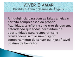    A indulgência para com as faltas alheias é
    perfeita compreensão da própria
    fragilidade, a refletir-se no erro de outrem,
    entendendo que todos necessitam de
    oportunidade para recuperar-se, e
    facultando-a sem assumir rígido
    comportamento de censor ou injustificável
    postura de benfeitor.
 