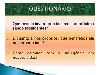 1.   Que benefícios proporcionamos ao próximo
     sendo indulgentes?

2.   E quanto a nós próprios, que benefícios ele
     nos proporciona?

3.   Como estamos     com   a   indulgência   em
     nossas vidas?
 
