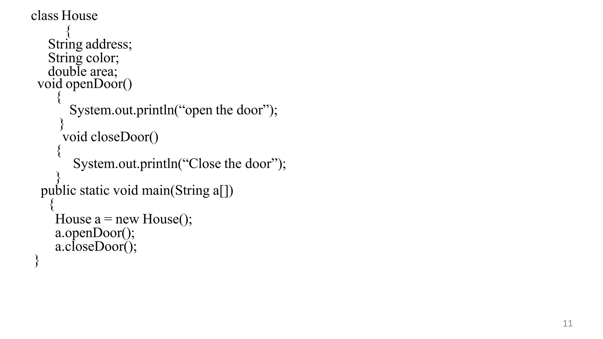 class House
{
11
String address;
String color;
double area;
void openDoor()
{
System.out.println(“open the door”);
}
void closeDoor()
{
System.out.println(“Close the door”);
}
public static void main(String a[])
{
House a = new House();
a.openDoor();
a.closeDoor();
}
 