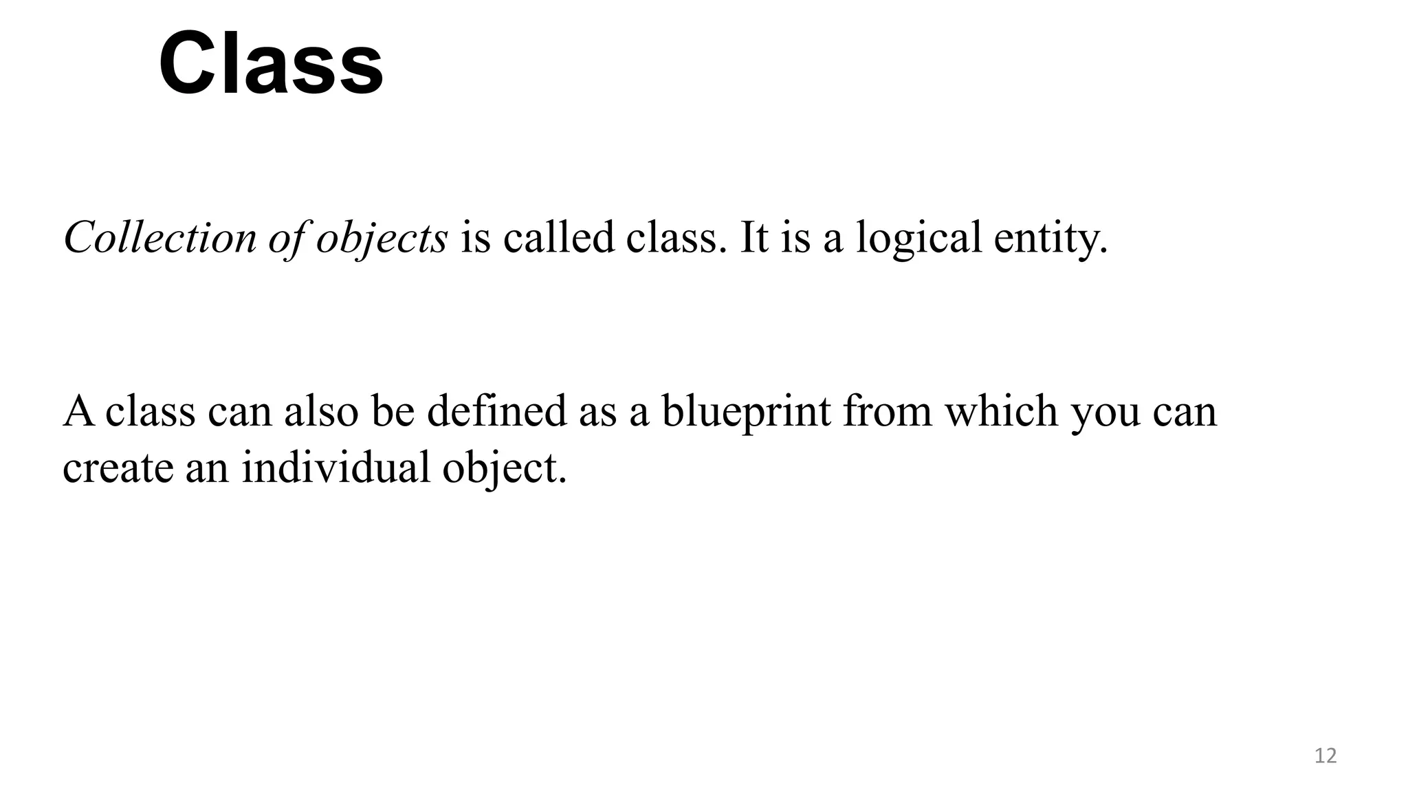 Class
12
Collection of objects is called class. It is a logical entity.
A class can also be defined as a blueprint from which you can
create an individual object.
 
