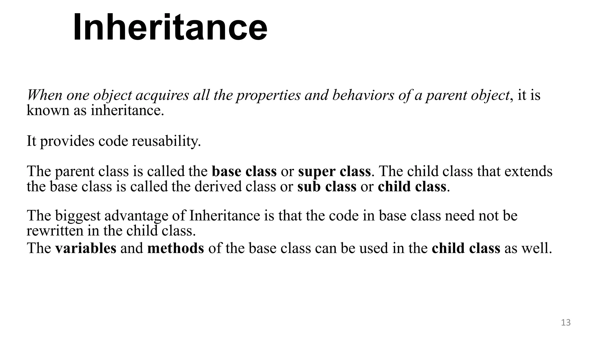 Inheritance
13
When one object acquires all the properties and behaviors of a parent object, it is
known as inheritance.
It provides code reusability.
The parent class is called the base class or super class. The child class that extends
the base class is called the derived class or sub class or child class.
The biggest advantage of Inheritance is that the code in base class need not be
rewritten in the child class.
The variables and methods of the base class can be used in the child class as well.
 