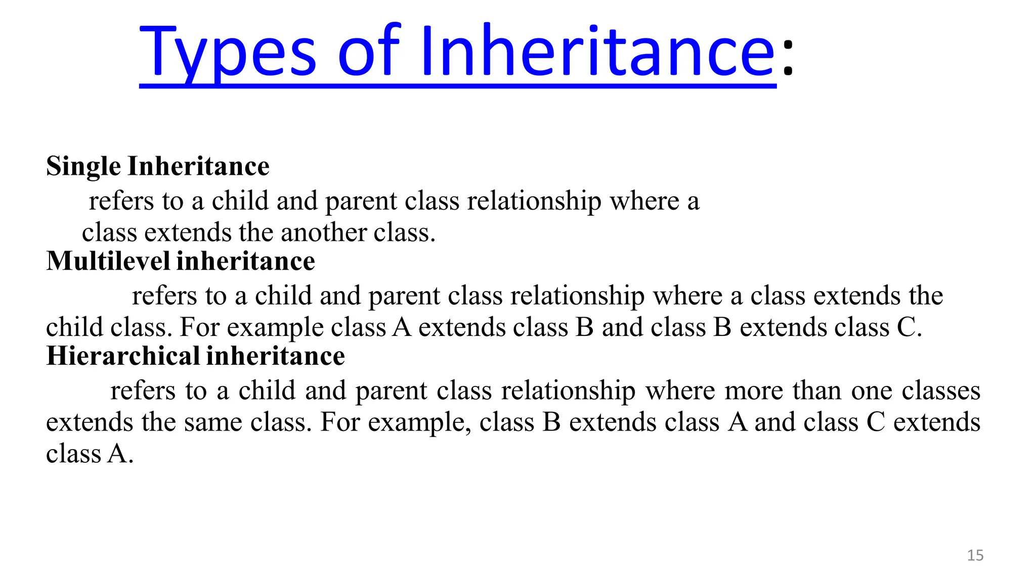 Types of Inheritance:
15
Single Inheritance
refers to a child and parent class relationship where a
class extends the another class.
Multilevel inheritance
refers to a child and parent class relationship where a class extends the
child class. For example class A extends class B and class B extends class C.
Hierarchical inheritance
refers to a child and parent class relationship where more than one classes
extends the same class. For example, class B extends class A and class C extends
class A.
 