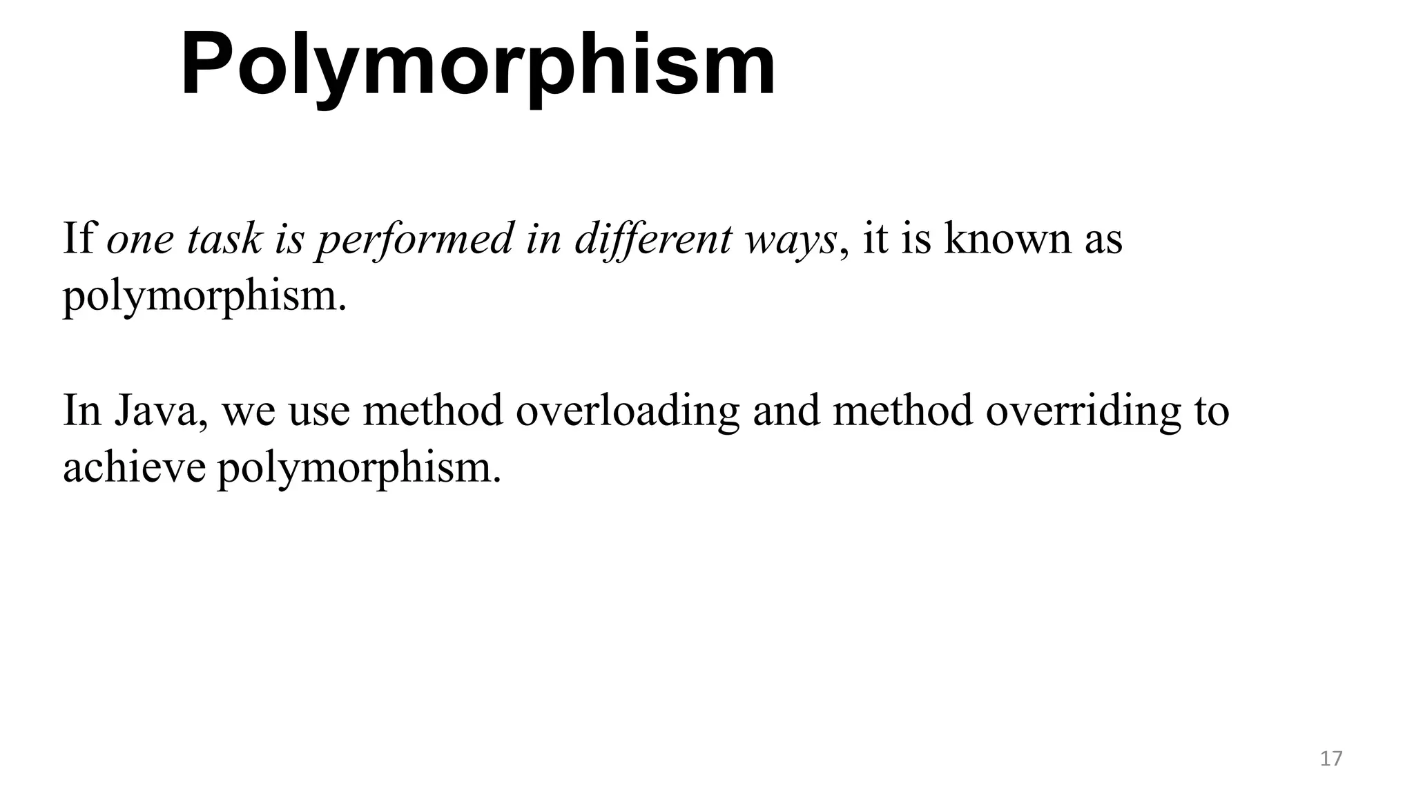 Polymorphism
17
If one task is performed in different ways, it is known as
polymorphism.
In Java, we use method overloading and method overriding to
achieve polymorphism.
 