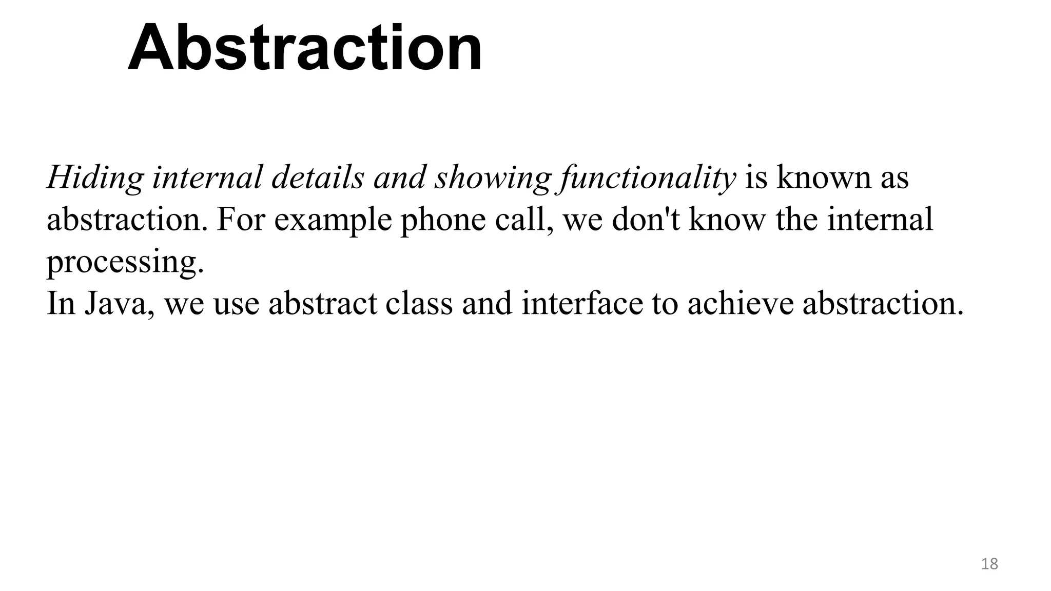 Abstraction
18
Hiding internal details and showing functionality is known as
abstraction. For example phone call, we don't know the internal
processing.
In Java, we use abstract class and interface to achieve abstraction.
 