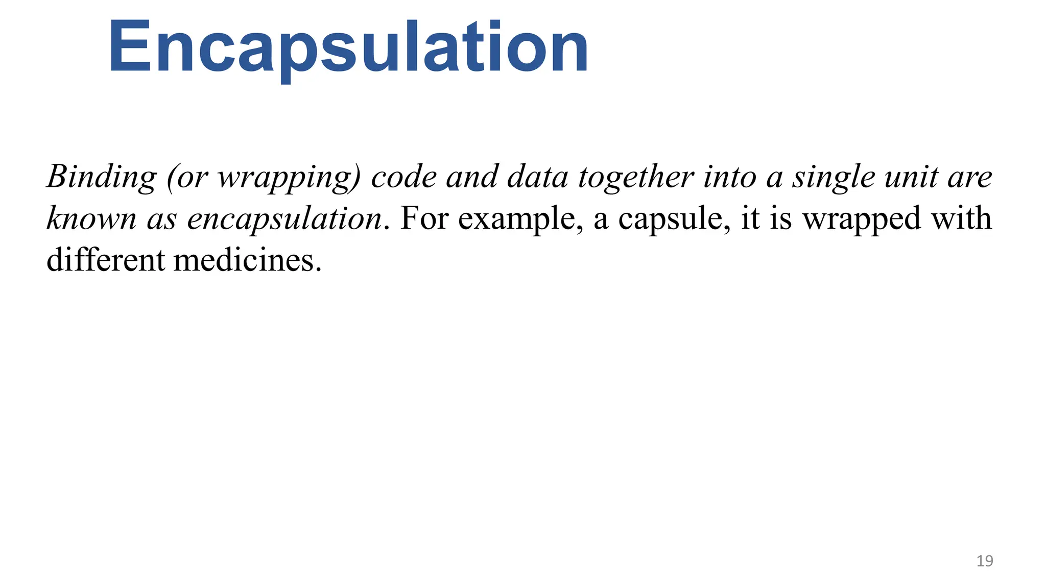 Encapsulation
Binding (or wrapping) code and data together into a single unit are
known as encapsulation. For example, a capsule, it is wrapped with
different medicines.
19
 