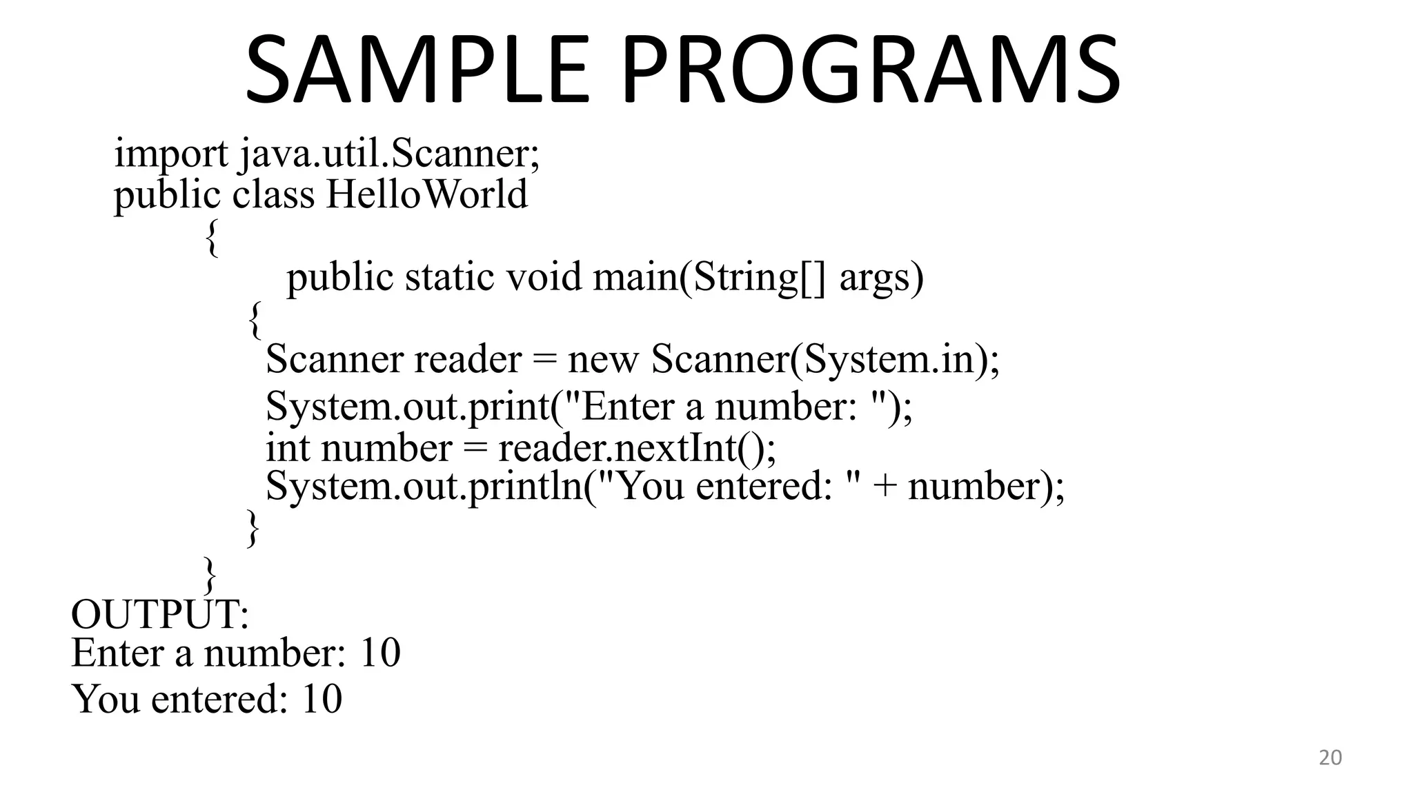 SAMPLE PROGRAMS
20
import java.util.Scanner;
public class HelloWorld
{
public static void main(String[] args)
{
Scanner reader = new Scanner(System.in);
System.out.print("Enter a number: ");
int number = reader.nextInt();
System.out.println("You entered: " + number);
}
}
OUTPUT:
Enter a number: 10
You entered: 10
 
