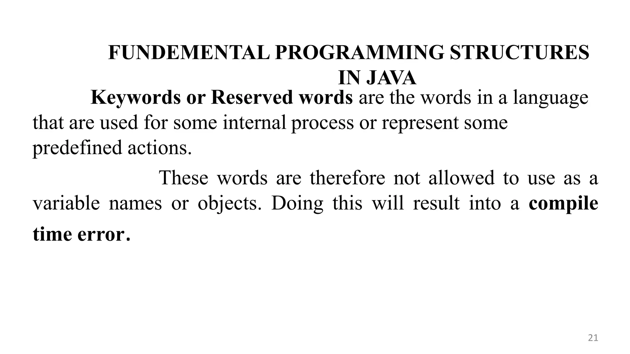 FUNDEMENTAL PROGRAMMING STRUCTURES
IN JAVA
Keywords or Reserved words are the words in a language
that are used for some internal process or represent some
predefined actions.
These words are therefore not allowed to use as a
variable names or objects. Doing this will result into a compile
time error.
21
 