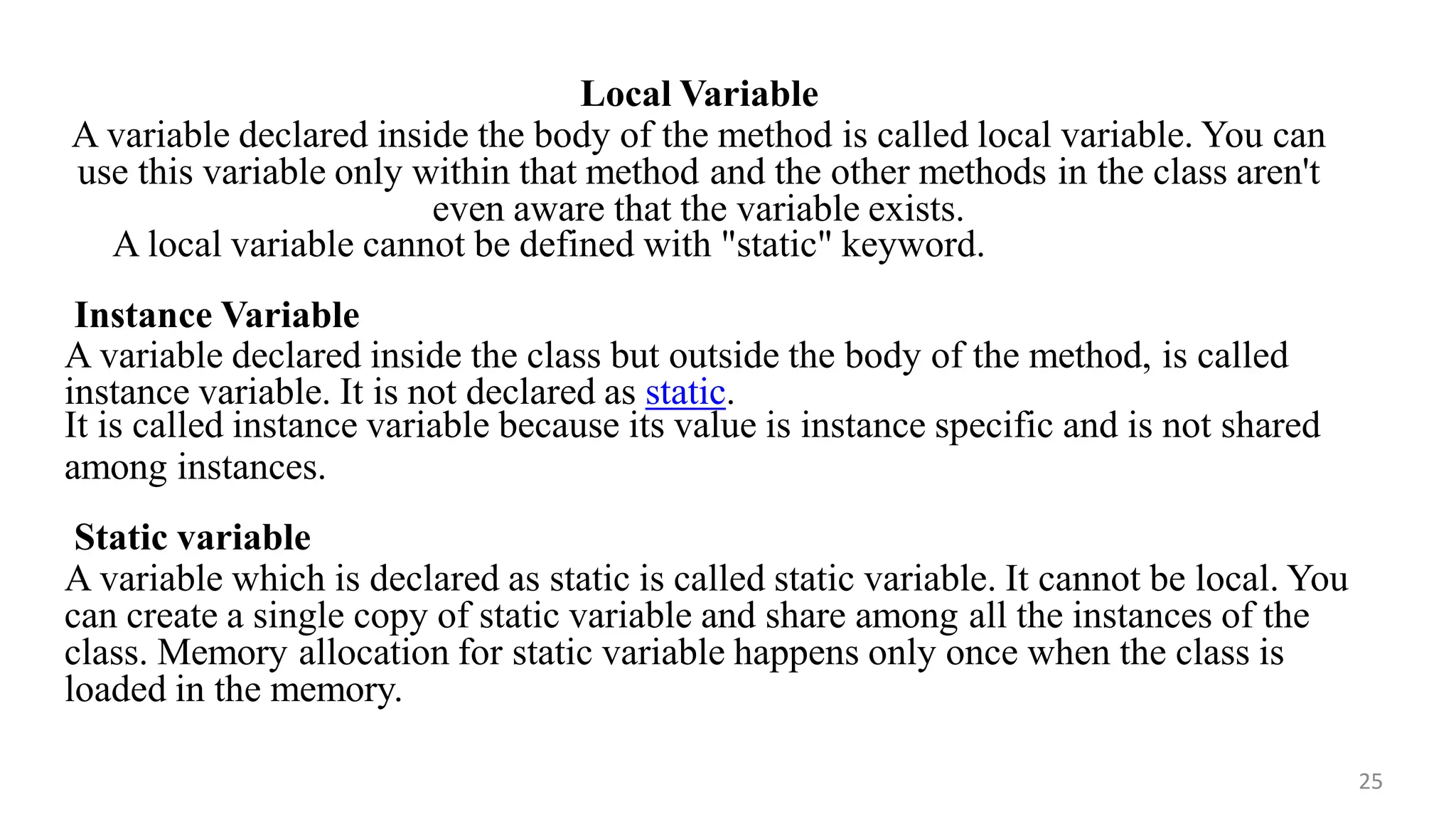 Local Variable
A variable declared inside the body of the method is called local variable. You can
use this variable only within that method and the other methods in the class aren't
even aware that the variable exists.
25
A local variable cannot be defined with "static" keyword.
Instance Variable
A variable declared inside the class but outside the body of the method, is called
instance variable. It is not declared as static.
It is called instance variable because its value is instance specific and is not shared
among instances.
Static variable
A variable which is declared as static is called static variable. It cannot be local. You
can create a single copy of static variable and share among all the instances of the
class. Memory allocation for static variable happens only once when the class is
loaded in the memory.
 