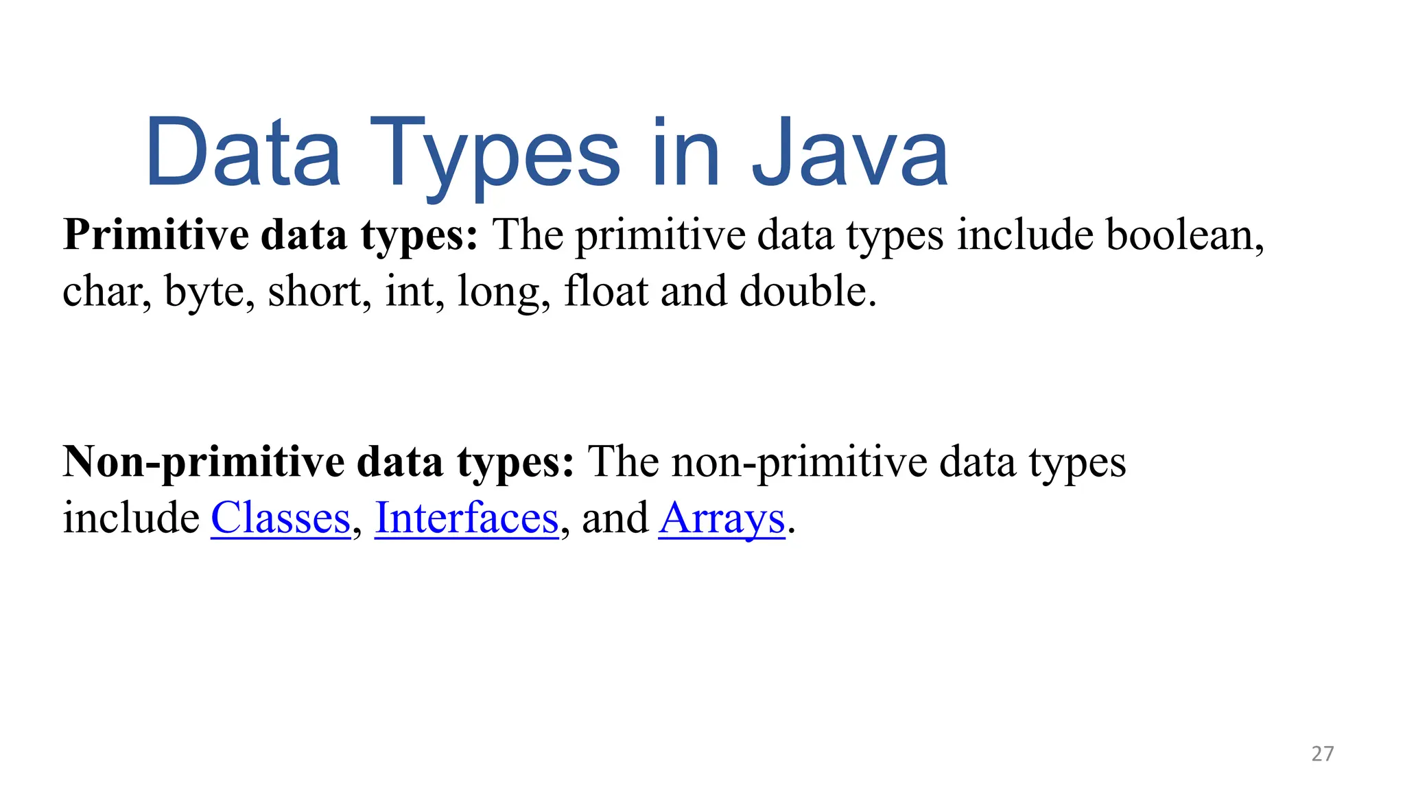 Data Types in Java
Primitive data types: The primitive data types include boolean,
char, byte, short, int, long, float and double.
Non-primitive data types: The non-primitive data types
include Classes, Interfaces, and Arrays.
27
 
