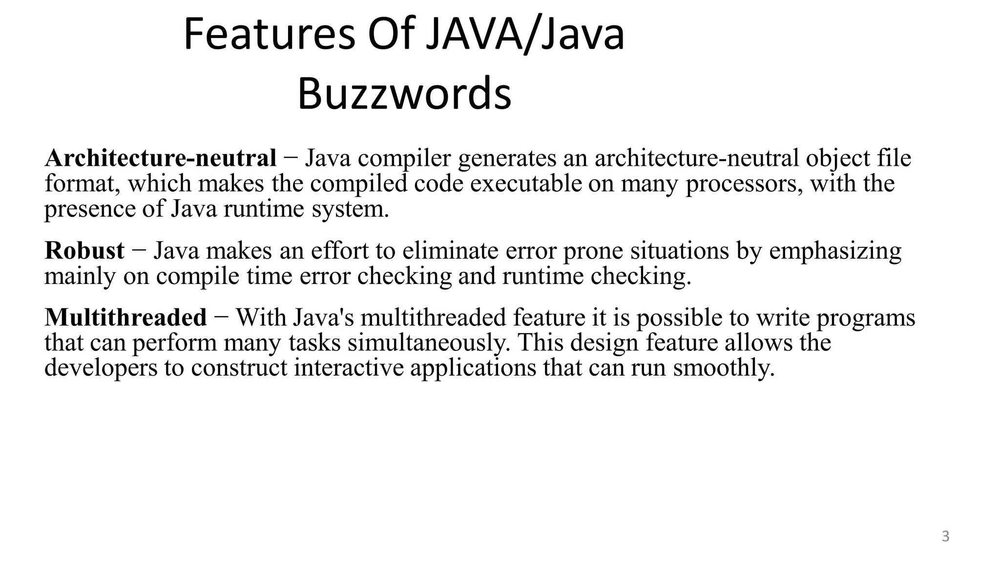 Features Of JAVA/Java
Buzzwords
3
Architecture-neutral − Java compiler generates an architecture-neutral object file
format, which makes the compiled code executable on many processors, with the
presence of Java runtime system.
Robust − Java makes an effort to eliminate error prone situations by emphasizing
mainly on compile time error checking and runtime checking.
Multithreaded − With Java's multithreaded feature it is possible to write programs
that can perform many tasks simultaneously. This design feature allows the
developers to construct interactive applications that can run smoothly.
 