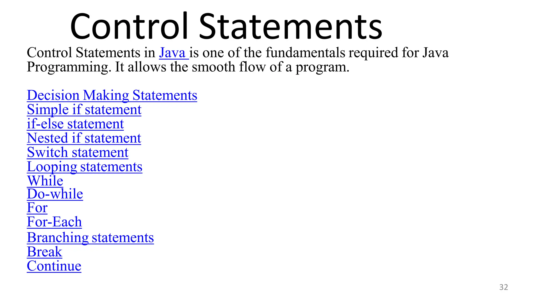 Control Statements
32
Control Statements in Java is one of the fundamentals required for Java
Programming. It allows the smooth flow of a program.
Decision Making Statements
Simple if statement
if-else statement
Nested if statement
Switch statement
Looping statements
While
Do-while
For
For-Each
Branching statements
Break
Continue
 