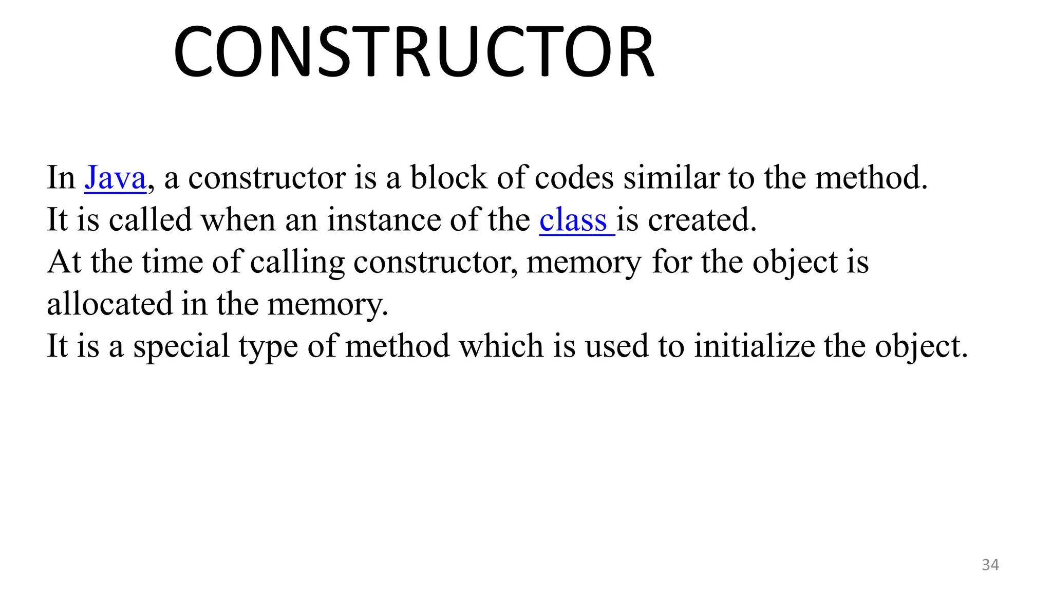 CONSTRUCTOR
34
In Java, a constructor is a block of codes similar to the method.
It is called when an instance of the class is created.
At the time of calling constructor, memory for the object is
allocated in the memory.
It is a special type of method which is used to initialize the object.
 