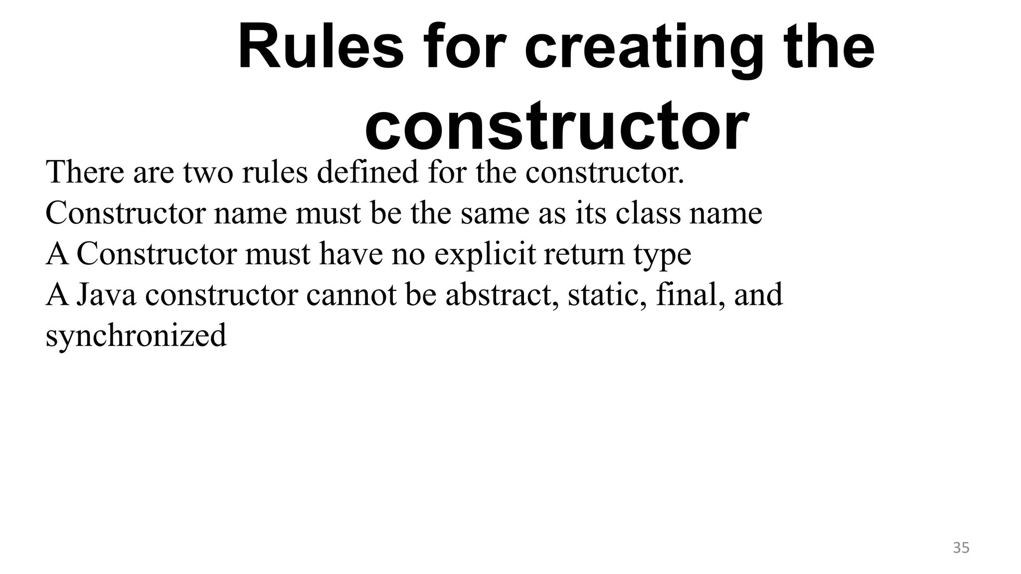 There are two rules defined for the constructor.
Constructor name must be the same as its class name
A Constructor must have no explicit return type
A Java constructor cannot be abstract, static, final, and
synchronized
Rules for creating the
constructor
35
 