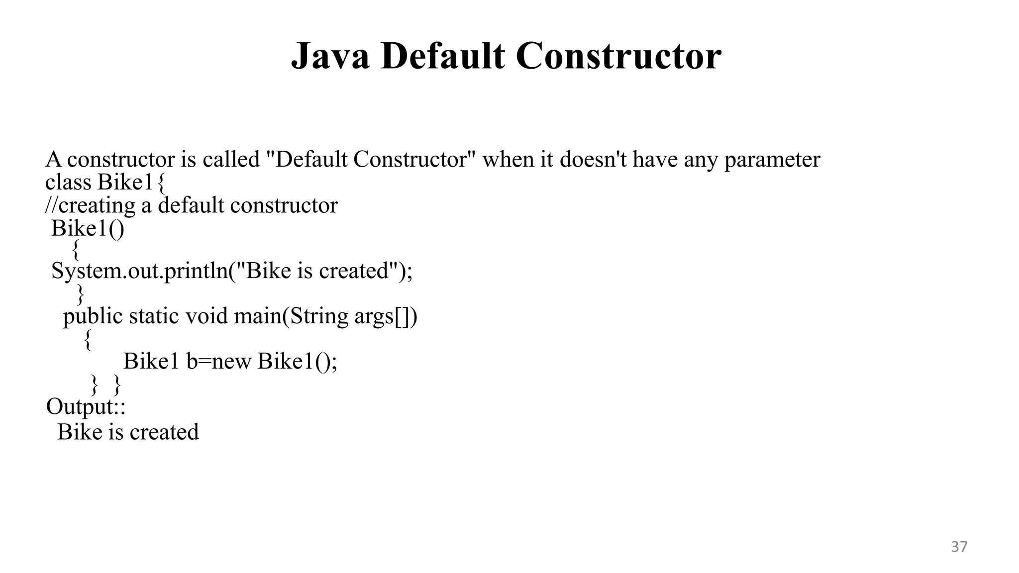 Java Default Constructor
37
A constructor is called "Default Constructor" when it doesn't have any parameter
class Bike1{
//creating a default constructor
Bike1()
{
System.out.println("Bike is created");
}
public static void main(String args[])
{
Bike1 b=new Bike1();
} }
Output::
Bike is created
 
