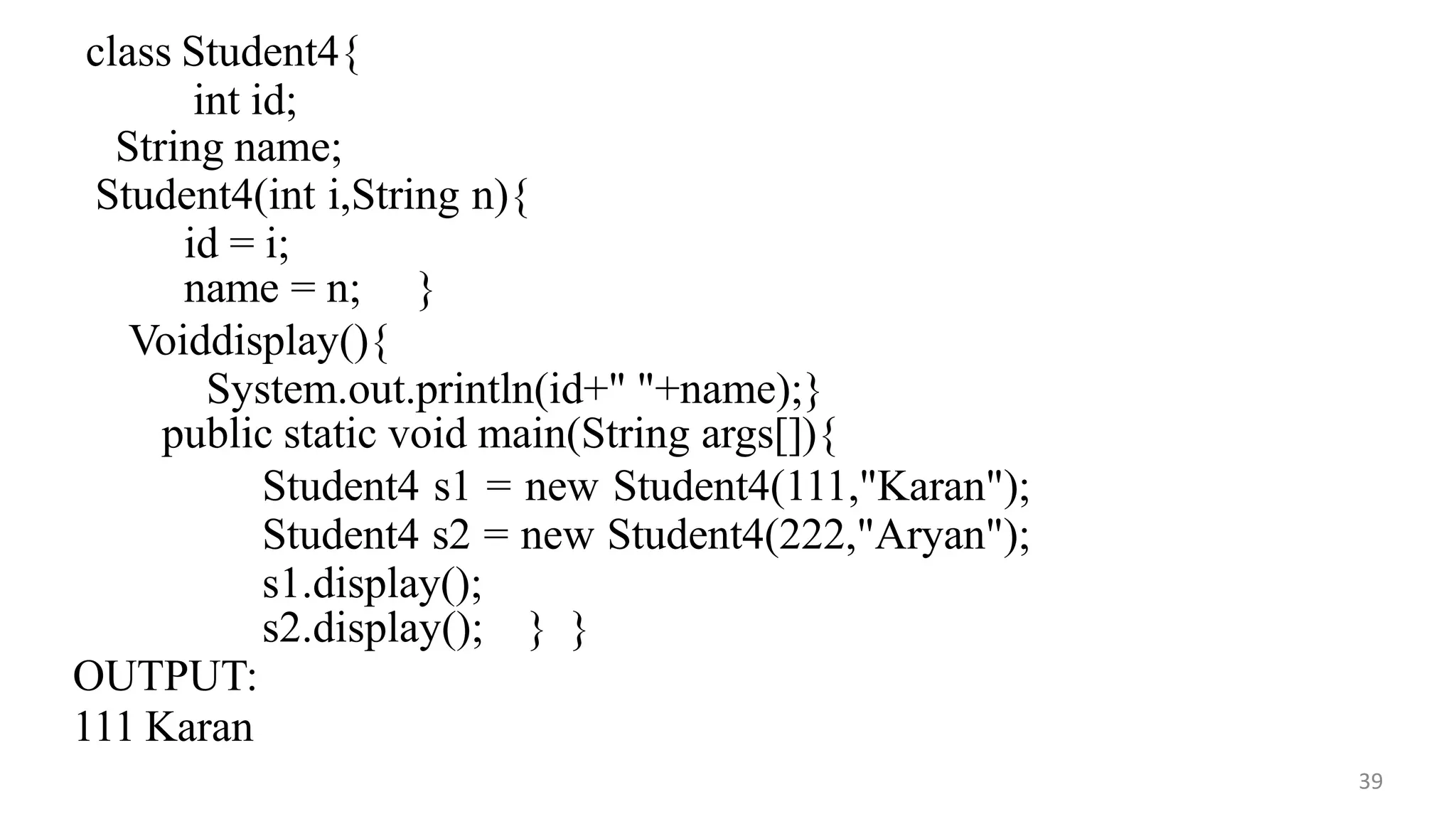 class Student4{
int id;
String name;
39
Student4(int i,String n){
id = i;
name = n; }
Voiddisplay(){
System.out.println(id+" "+name);}
public static void main(String args[]){
Student4 s1 = new Student4(111,"Karan");
Student4 s2 = new Student4(222,"Aryan");
s1.display();
s2.display(); } }
OUTPUT:
111 Karan
 