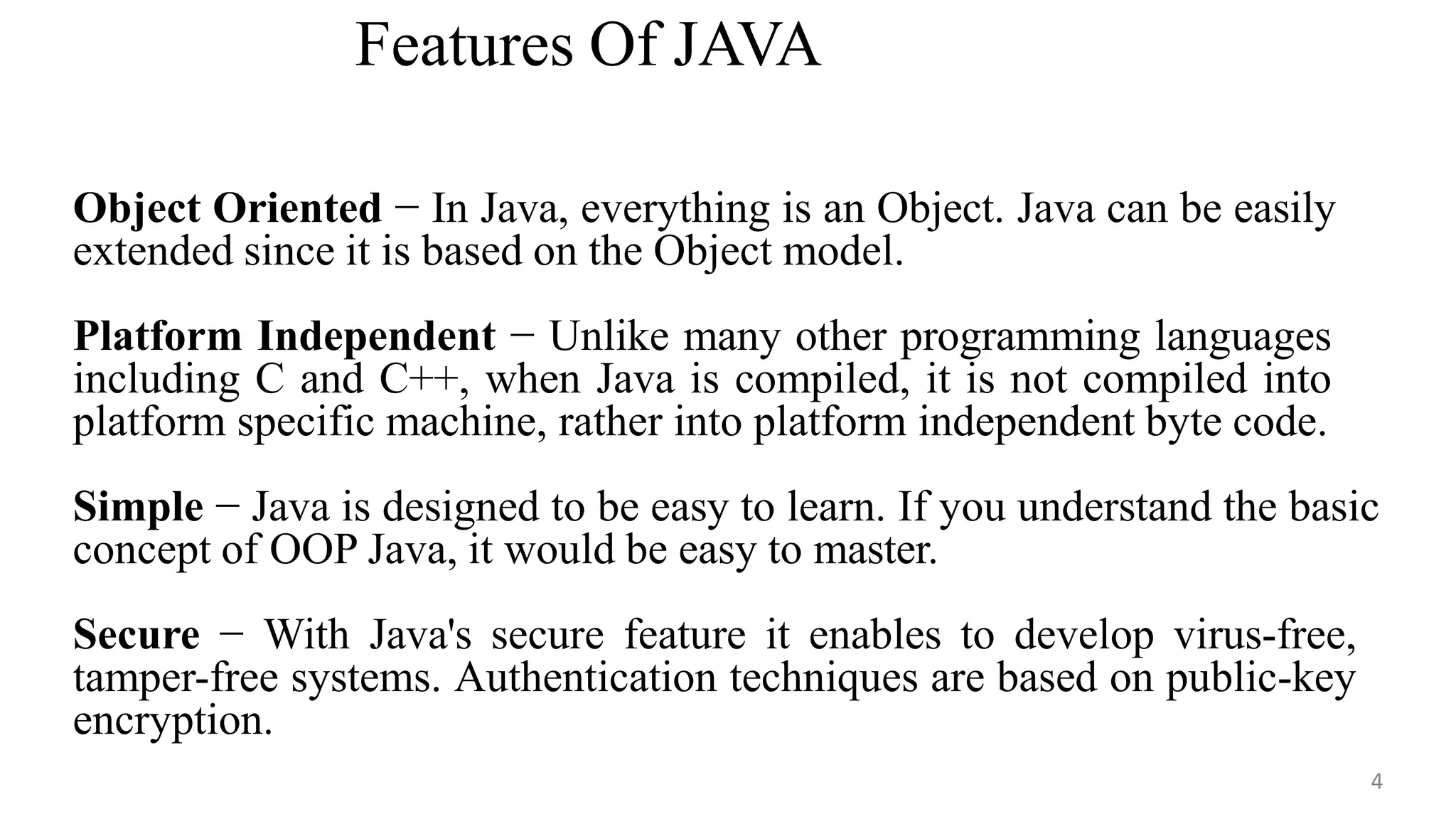 Features Of JAVA
4
Object Oriented − In Java, everything is an Object. Java can be easily
extended since it is based on the Object model.
Platform Independent − Unlike many other programming languages
including C and C++, when Java is compiled, it is not compiled into
platform specific machine, rather into platform independent byte code.
Simple − Java is designed to be easy to learn. If you understand the basic
concept of OOP Java, it would be easy to master.
Secure − With Java's secure feature it enables to develop virus-free,
tamper-free systems. Authentication techniques are based on public-key
encryption.
 