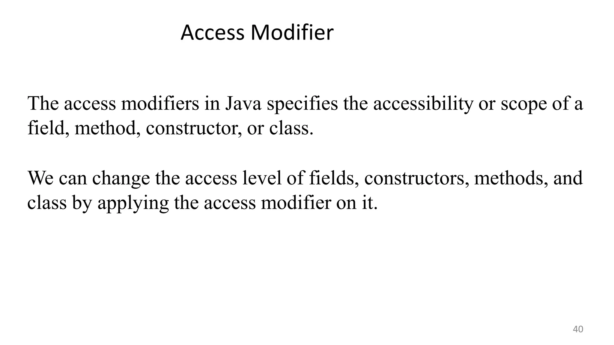 The access modifiers in Java specifies the accessibility or scope of a
field, method, constructor, or class.
We can change the access level of fields, constructors, methods, and
class by applying the access modifier on it.
Access Modifier
40
 