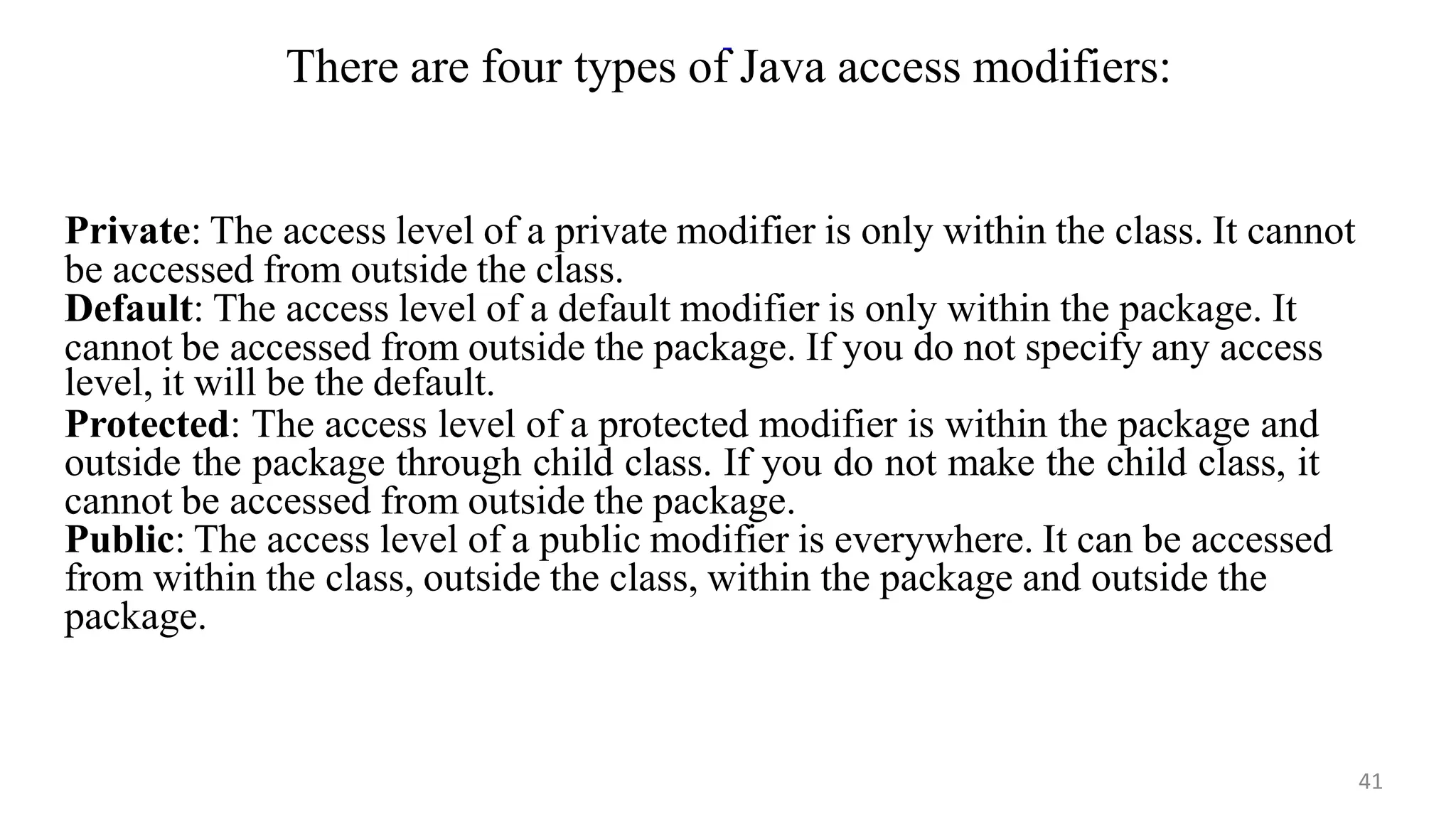 Private: The access level of a private modifier is only within the class. It cannot
be accessed from outside the class.
Default: The access level of a default modifier is only within the package. It
cannot be accessed from outside the package. If you do not specify any access
level, it will be the default.
Protected: The access level of a protected modifier is within the package and
outside the package through child class. If you do not make the child class, it
cannot be accessed from outside the package.
Public: The access level of a public modifier is everywhere. It can be accessed
from within the class, outside the class, within the package and outside the
package.
There are four types of Java access modifiers:
41
 