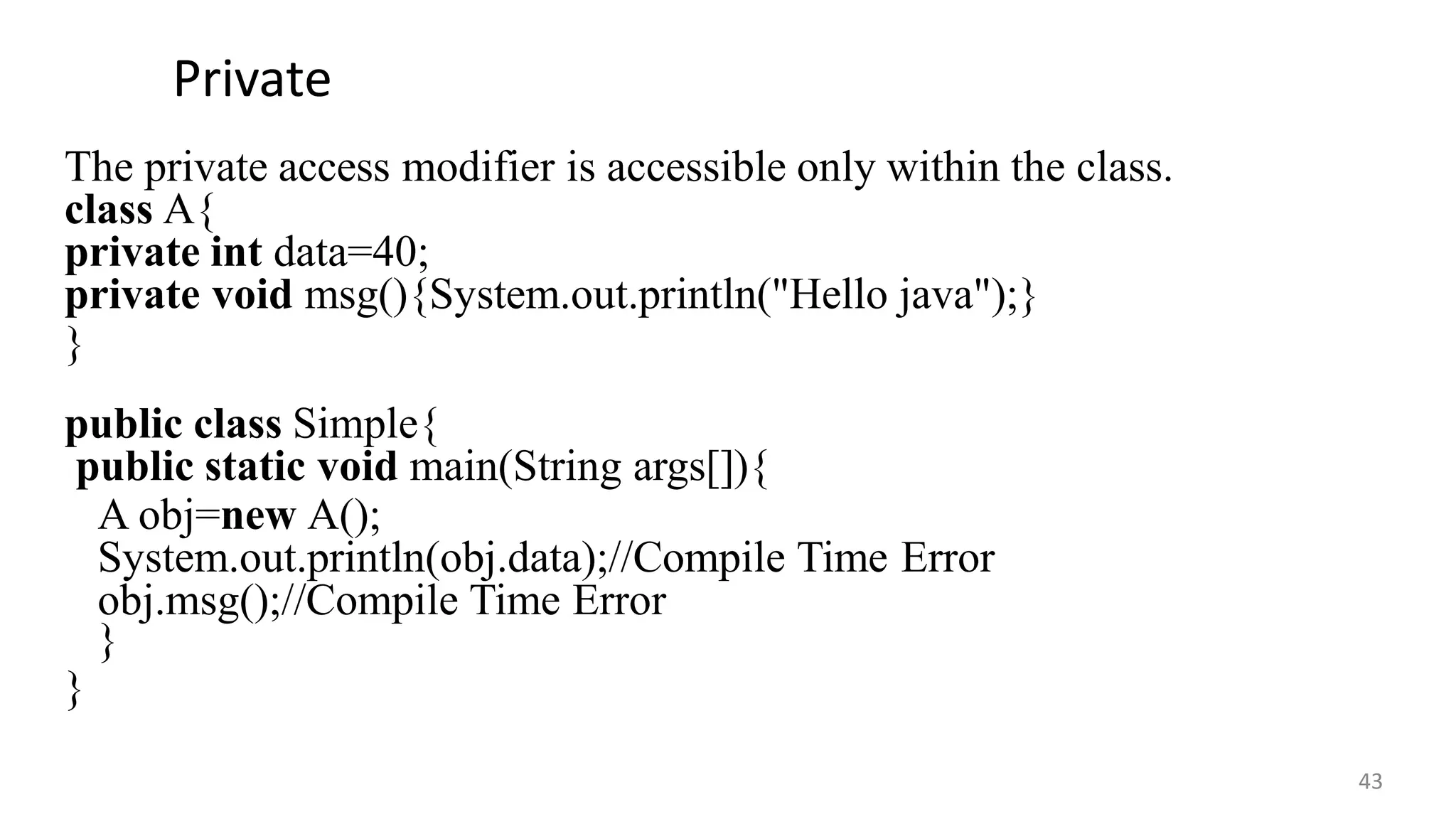 Private
43
The private access modifier is accessible only within the class.
class A{
private int data=40;
private void msg(){System.out.println("Hello java");}
}
public class Simple{
public static void main(String args[]){
A obj=new A();
System.out.println(obj.data);//Compile Time Error
obj.msg();//Compile Time Error
}
}
 
