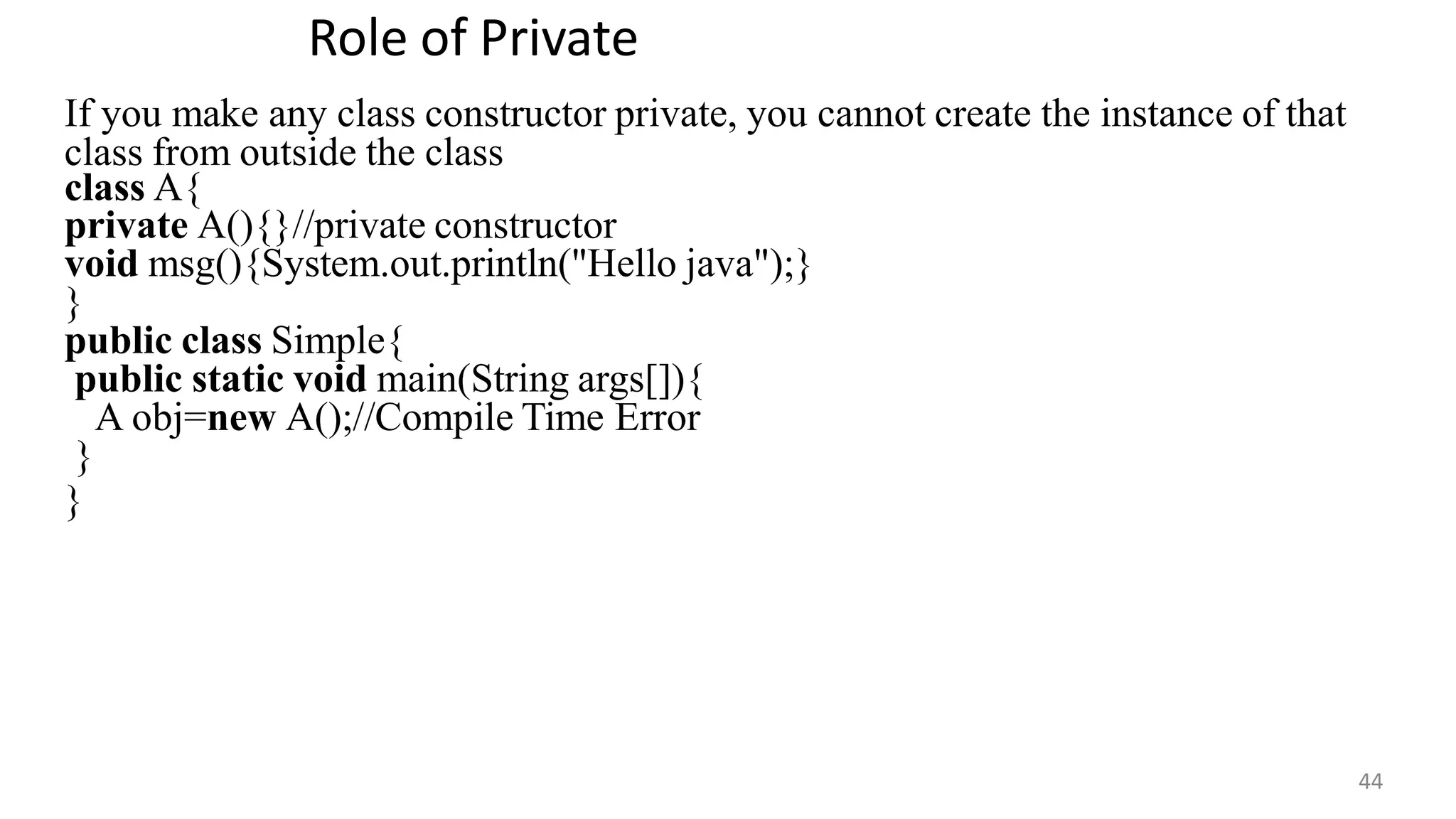 Role of Private
44
If you make any class constructor private, you cannot create the instance of that
class from outside the class
class A{
private A(){}//private constructor
void msg(){System.out.println("Hello java");}
}
public class Simple{
public static void main(String args[]){
A obj=new A();//Compile Time Error
}
}
 