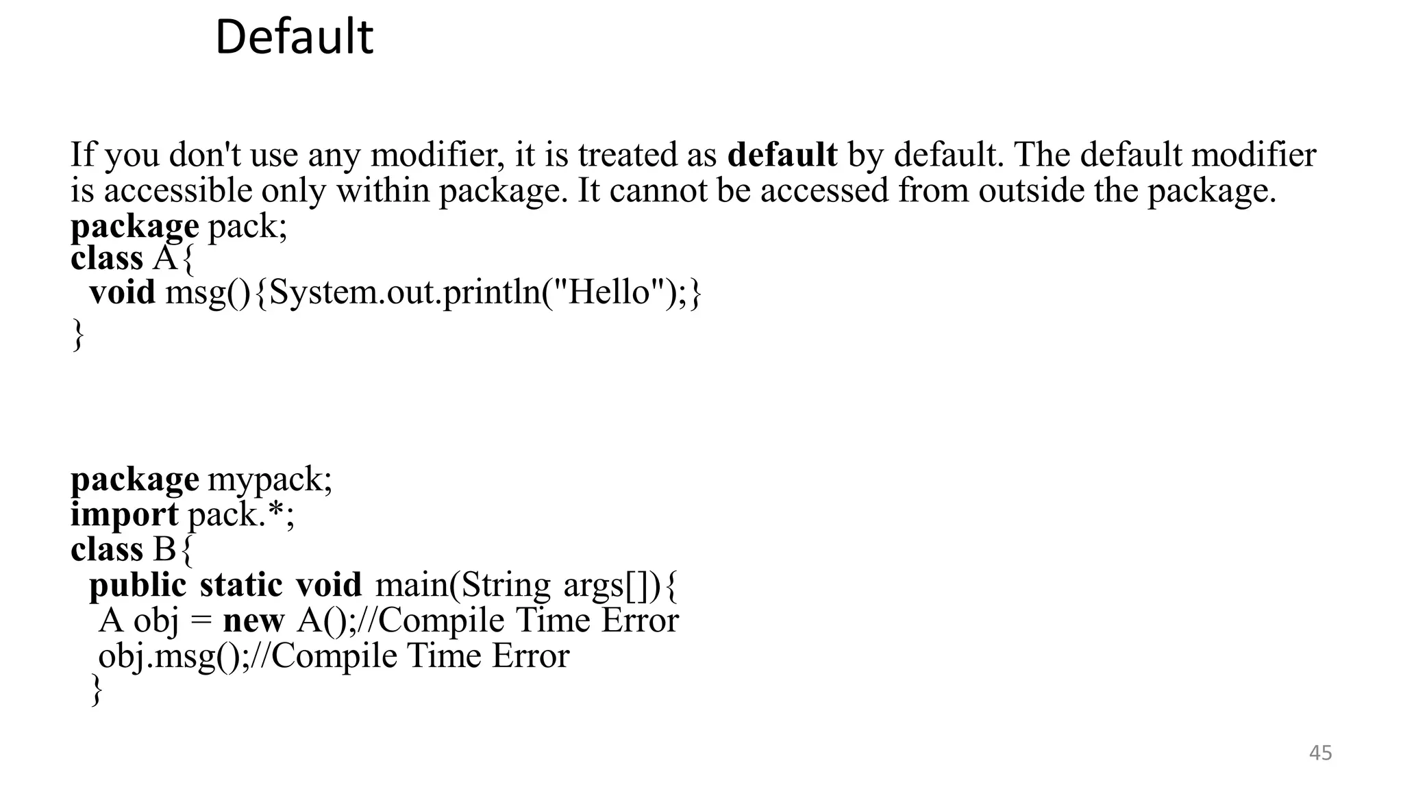 Default
45
If you don't use any modifier, it is treated as default by default. The default modifier
is accessible only within package. It cannot be accessed from outside the package.
package pack;
class A{
void msg(){System.out.println("Hello");}
}
package mypack;
import pack.*;
class B{
public static void main(String args[]){
A obj = new A();//Compile Time Error
obj.msg();//Compile Time Error
}
 