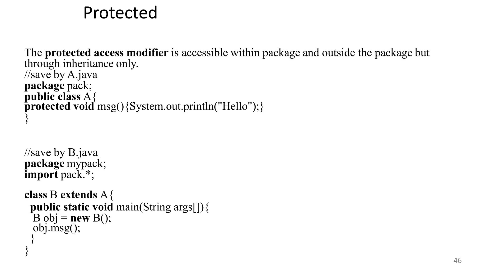 Protected
46
The protected access modifier is accessible within package and outside the package but
through inheritance only.
//save by A.java
package pack;
public class A{
protected void msg(){System.out.println("Hello");}
}
//save by B.java
package mypack;
import pack.*;
class B extends A{
public static void main(String args[]){
B obj = new B();
obj.msg();
}
}
 
