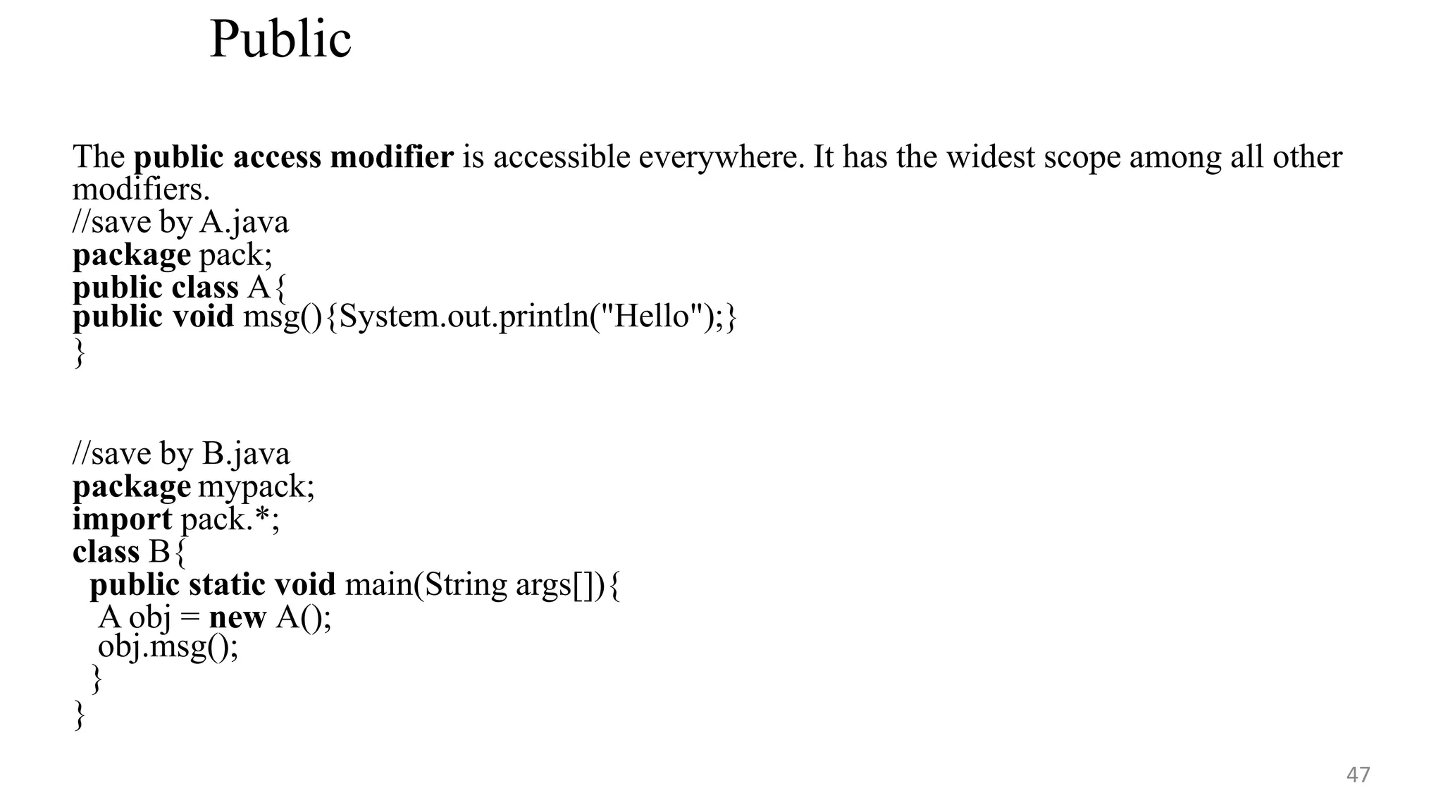 Public
47
The public access modifier is accessible everywhere. It has the widest scope among all other
modifiers.
//save by A.java
package pack;
public class A{
public void msg(){System.out.println("Hello");}
}
//save by B.java
package mypack;
import pack.*;
class B{
public static void main(String args[]){
A obj = new A();
obj.msg();
}
}
 