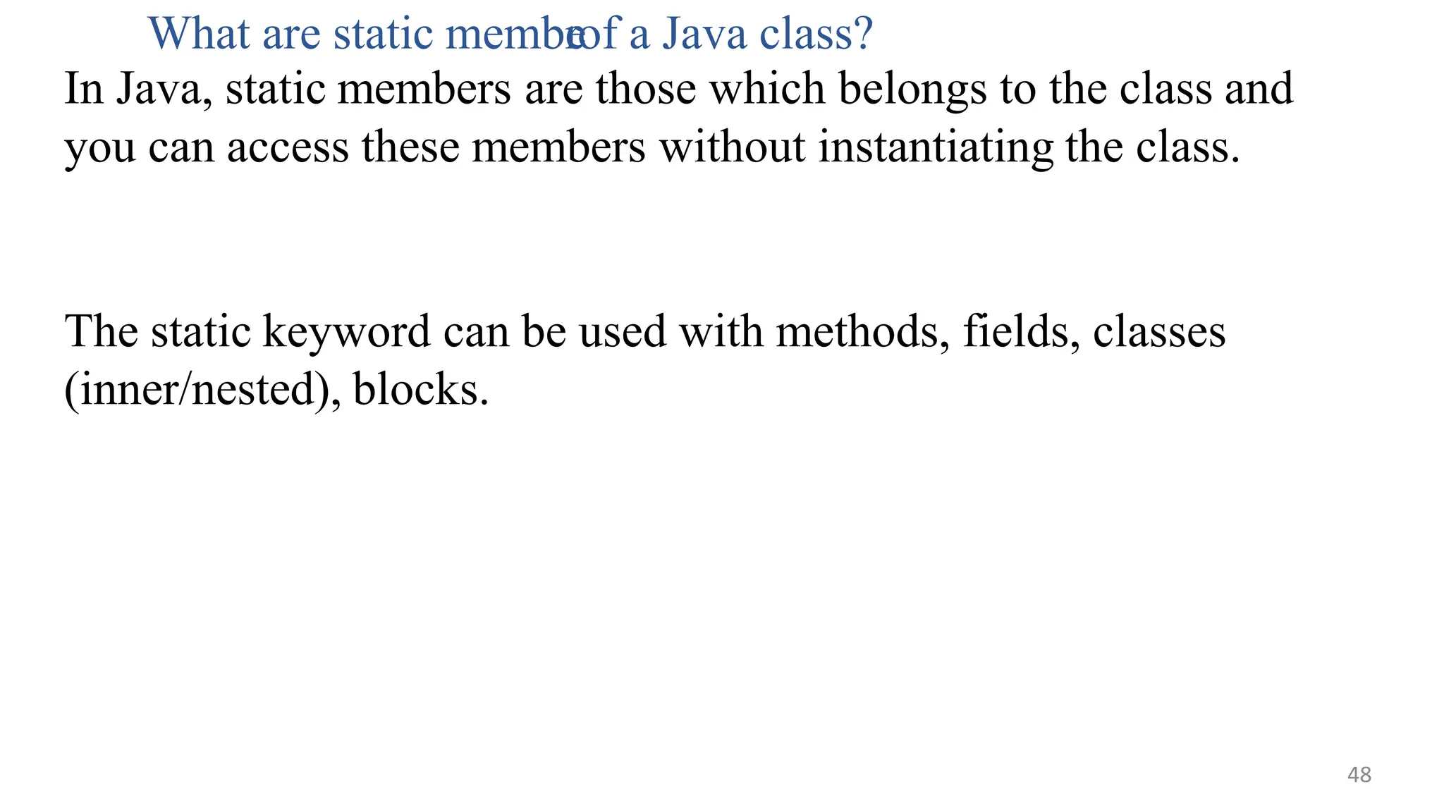 The static keyword can be used with methods, fields, classes
(inner/nested), blocks.
What are static membe
rof a Java class?
In Java, static members are those which belongs to the class and
you can access these members without instantiating the class.
48
 