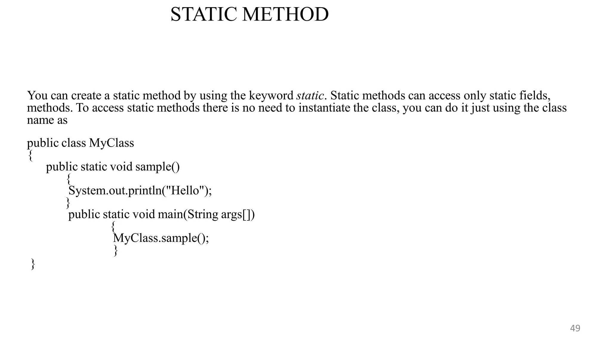 STATIC METHOD
49
You can create a static method by using the keyword static. Static methods can access only static fields,
methods. To access static methods there is no need to instantiate the class, you can do it just using the class
name as
public class MyClass
{
public static void sample()
{
System.out.println("Hello");
}
public static void main(String args[])
{
MyClass.sample();
}
}
 