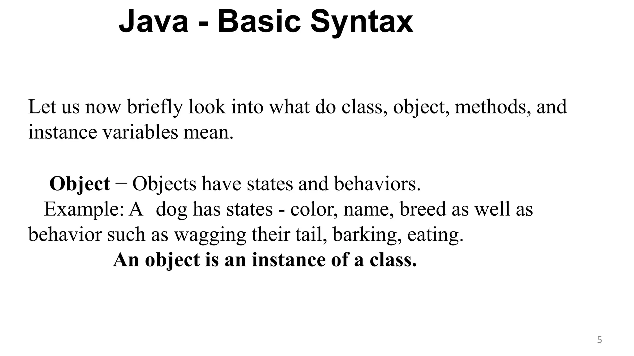 Java - Basic Syntax
5
Let us now briefly look into what do class, object, methods, and
instance variables mean.
Object − Objects have states and behaviors.
Example: A dog has states - color, name, breed as well as
behavior such as wagging their tail, barking, eating.
An object is an instance of a class.
 