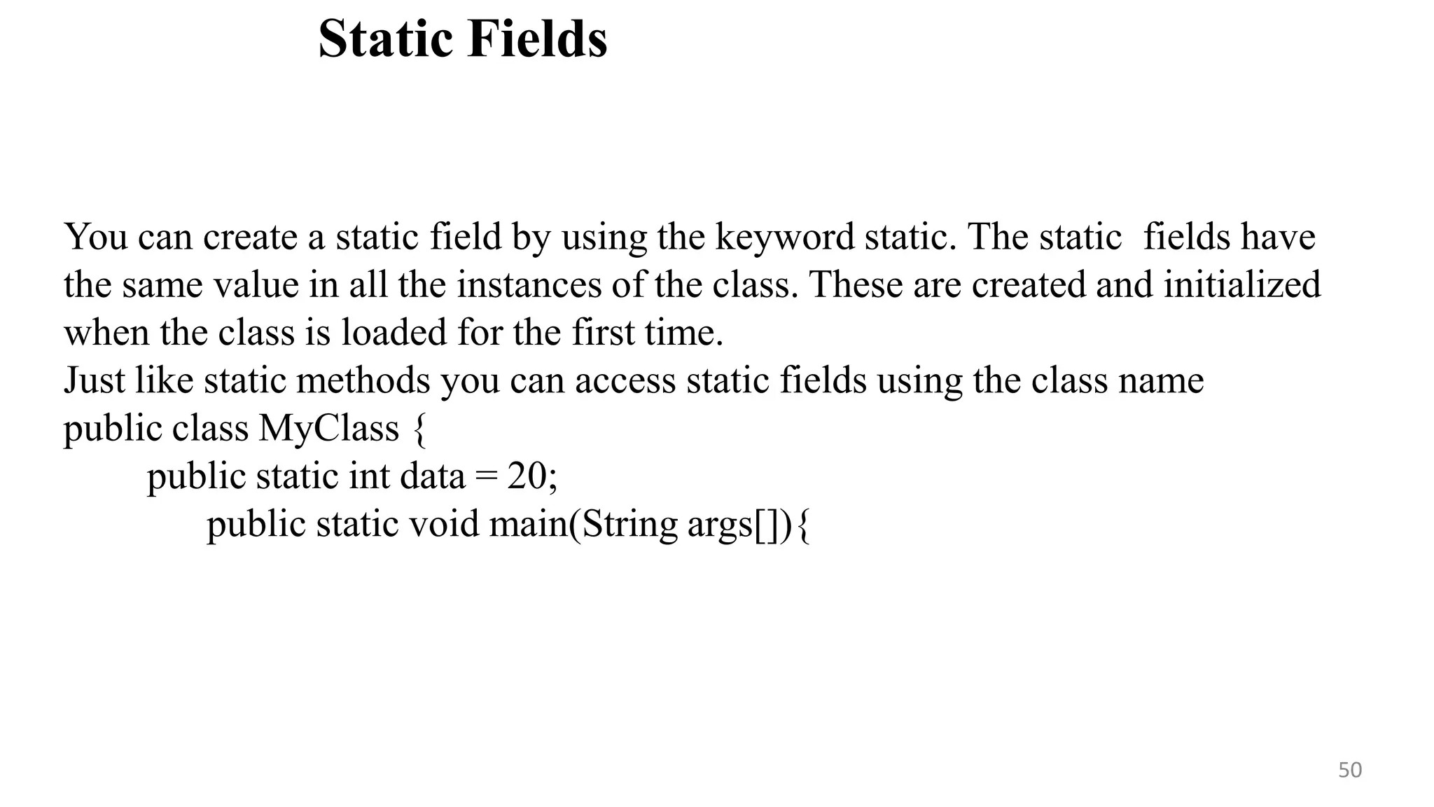 Static Fields
50
You can create a static field by using the keyword static. The static fields have
the same value in all the instances of the class. These are created and initialized
when the class is loaded for the first time.
Just like static methods you can access static fields using the class name
public class MyClass {
public static int data = 20;
public static void main(String args[]){
 