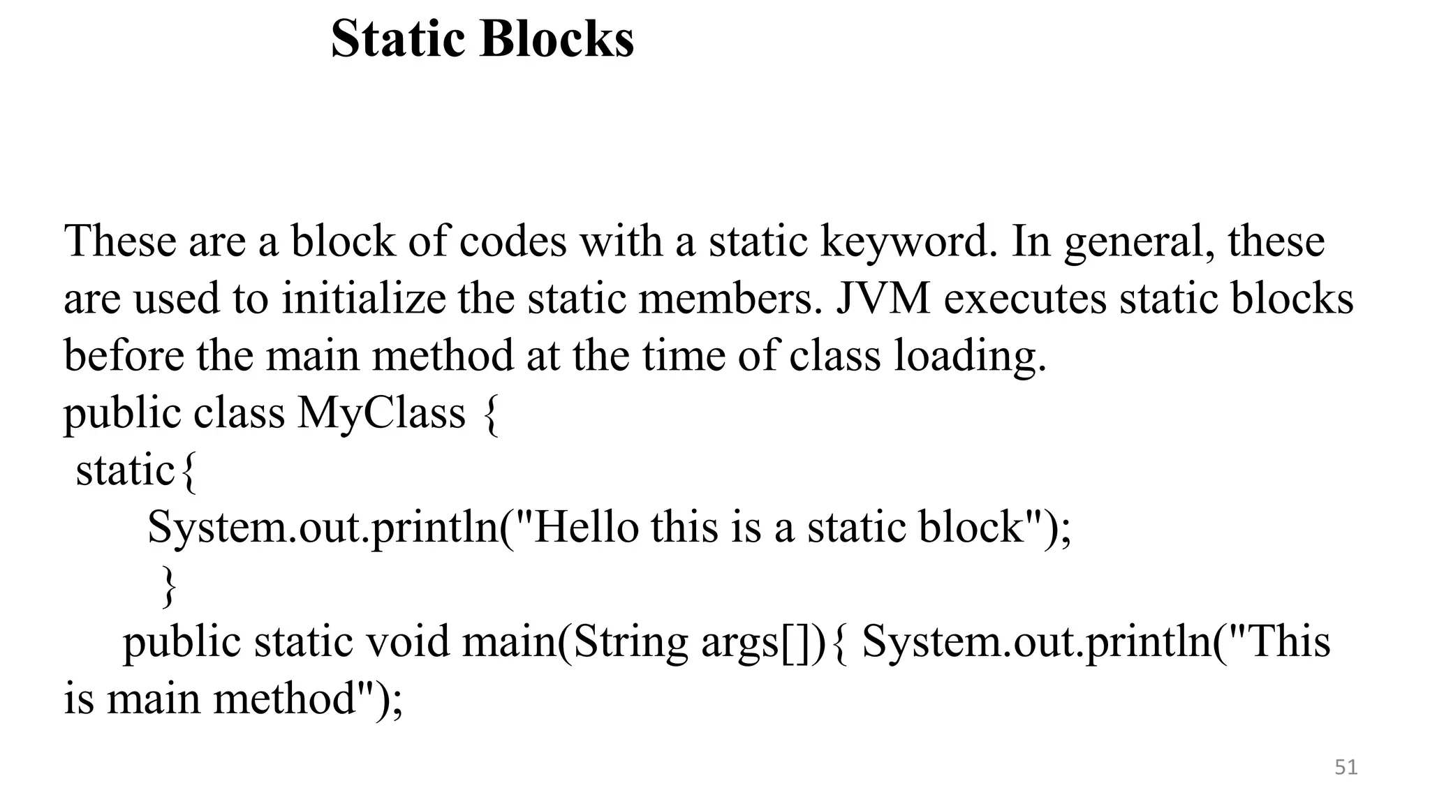 Static Blocks
51
These are a block of codes with a static keyword. In general, these
are used to initialize the static members. JVM executes static blocks
before the main method at the time of class loading.
public class MyClass {
static{
System.out.println("Hello this is a static block");
}
public static void main(String args[]){ System.out.println("This
is main method");
 