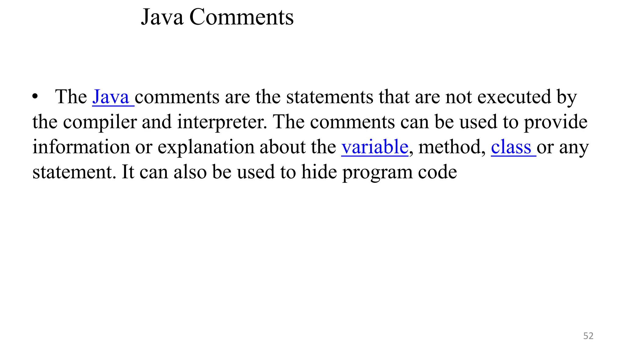 Java Comments
• The Java comments are the statements that are not executed by
the compiler and interpreter. The comments can be used to provide
information or explanation about the variable, method, class or any
statement. It can also be used to hide program code
52
 