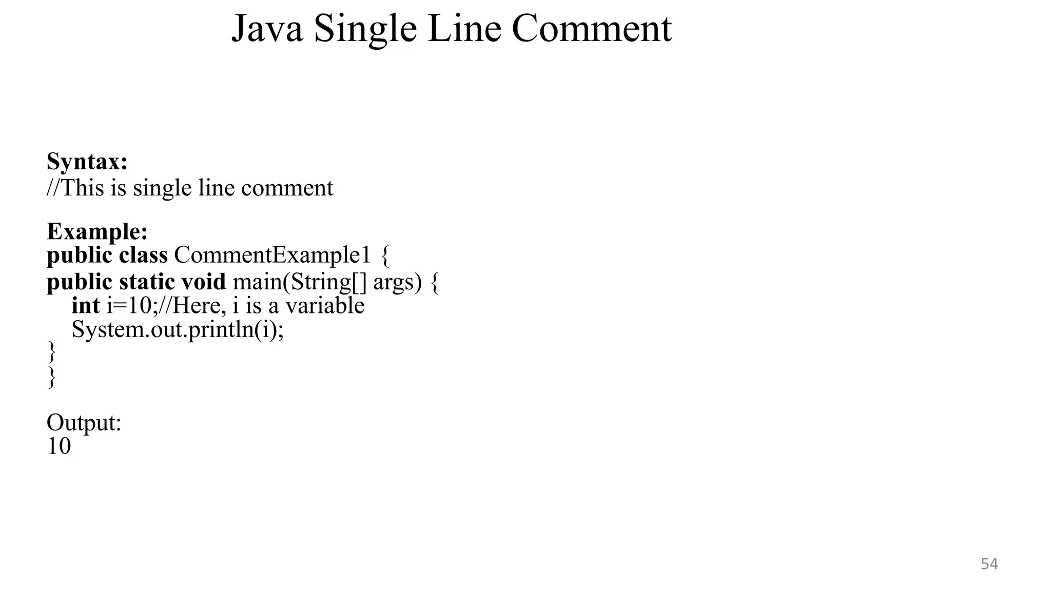 Java Single Line Comment
54
Syntax:
//This is single line comment
Example:
public class CommentExample1 {
public static void main(String[] args) {
int i=10;//Here, i is a variable
System.out.println(i);
}
}
Output:
10
 