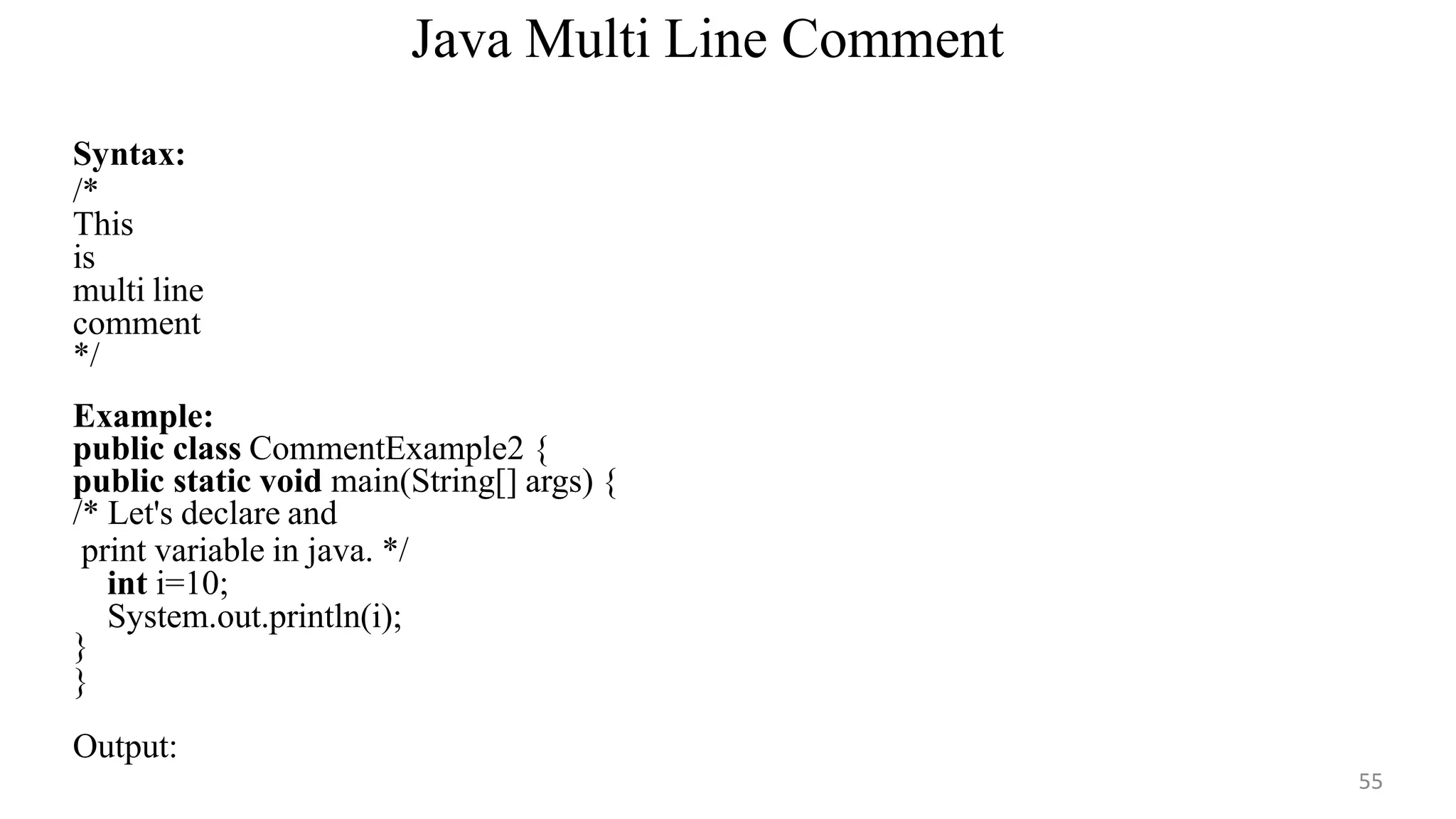 Java Multi Line Comment
55
Syntax:
/*
This
is
multi line
comment
*/
Example:
public class CommentExample2 {
public static void main(String[] args) {
/* Let's declare and
print variable in java. */
int i=10;
System.out.println(i);
}
}
Output:
 