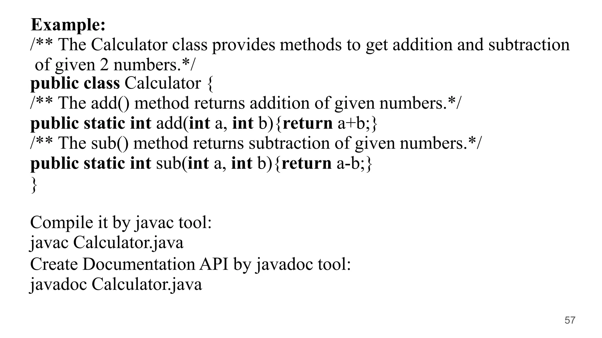 Example:
/** The Calculator class provides methods to get addition and subtraction
of given 2 numbers.*/
public class Calculator {
/** The add() method returns addition of given numbers.*/
public static int add(int a, int b){return a+b;}
/** The sub() method returns subtraction of given numbers.*/
public static int sub(int a, int b){return a-b;}
}
Compile it by javac tool:
javac Calculator.java
Create Documentation API by javadoc tool:
javadoc Calculator.java
57
 