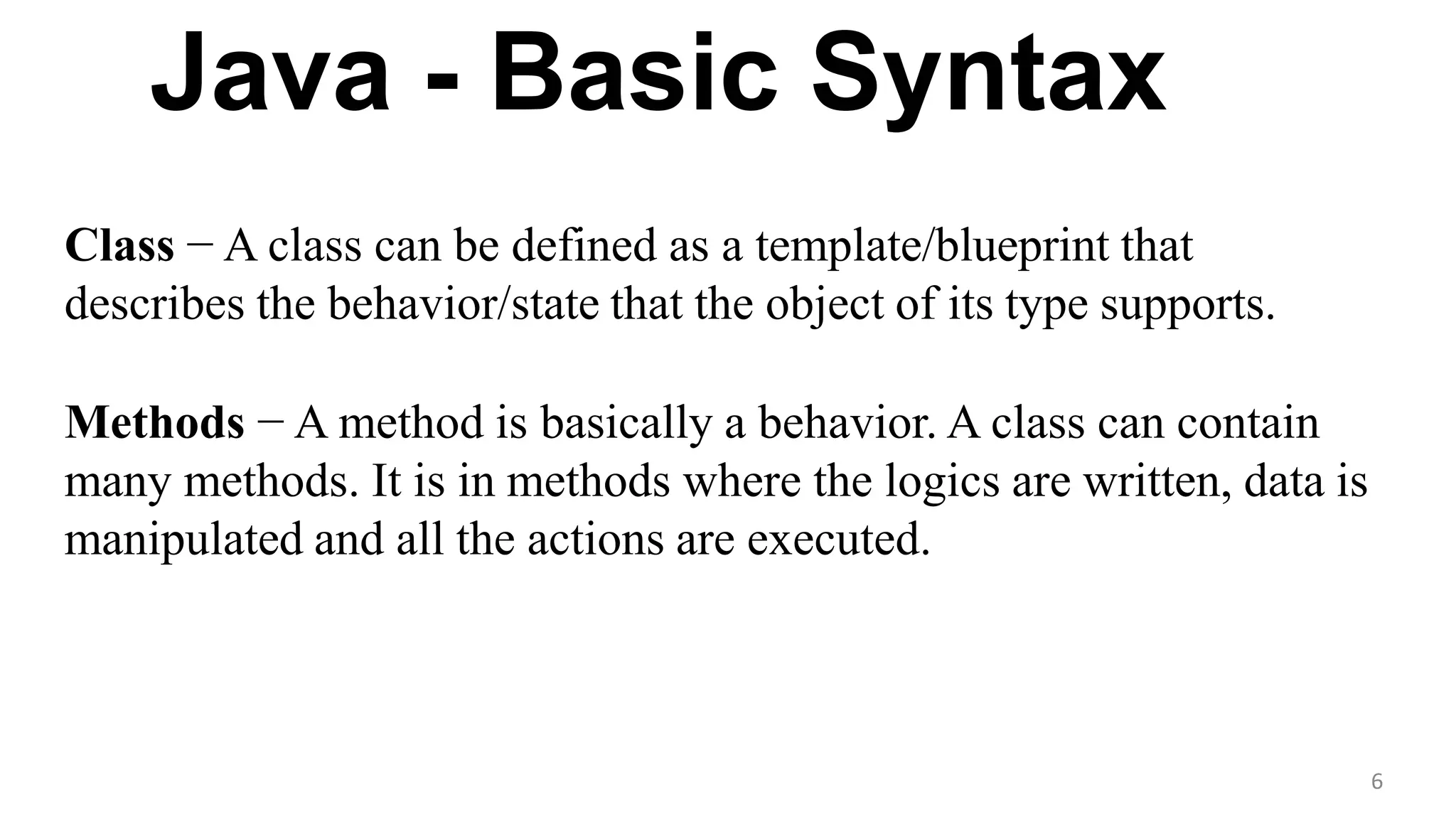 Java - Basic Syntax
6
Class − A class can be defined as a template/blueprint that
describes the behavior/state that the object of its type supports.
Methods − A method is basically a behavior. A class can contain
many methods. It is in methods where the logics are written, data is
manipulated and all the actions are executed.
 